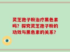 灵芝孢子粉治疗黑色素吗？探究灵芝孢子粉的功效与黑色素的关系？