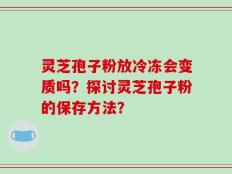 灵芝孢子粉放冷冻会变质吗？探讨灵芝孢子粉的保存方法？