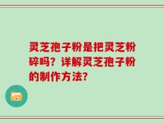 灵芝孢子粉是把灵芝粉碎吗？详解灵芝孢子粉的制作方法？