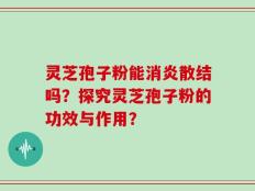 灵芝孢子粉能消炎散结吗？探究灵芝孢子粉的功效与作用？