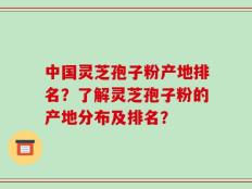 中国灵芝孢子粉产地排名？了解灵芝孢子粉的产地分布及排名？
