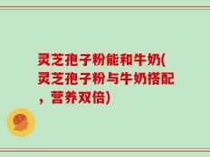 灵芝孢子粉能和牛奶(灵芝孢子粉与牛奶搭配，营养双倍)