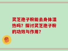 灵芝孢子粉能去身体湿热吗？探讨灵芝孢子粉的功效与作用？