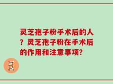 灵芝孢子粉手术后的人？灵芝孢子粉在手术后的作用和注意事项？