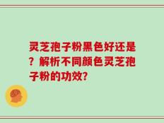 灵芝孢子粉黑色好还是？解析不同颜色灵芝孢子粉的功效？