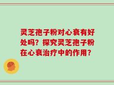 灵芝孢子粉对心衰有好处吗？探究灵芝孢子粉在心衰治疗中的作用？