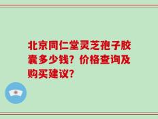 北京同仁堂灵芝孢子胶囊多少钱？价格查询及购买建议？