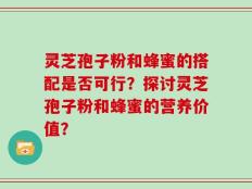 灵芝孢子粉和蜂蜜的搭配是否可行？探讨灵芝孢子粉和蜂蜜的营养价值？