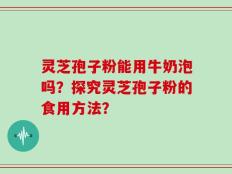 灵芝孢子粉能用牛奶泡吗？探究灵芝孢子粉的食用方法？