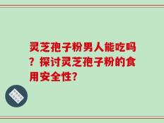灵芝孢子粉男人能吃吗？探讨灵芝孢子粉的食用安全性？
