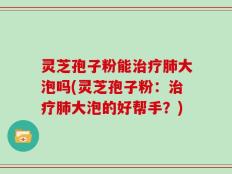 灵芝孢子粉能治疗肺大泡吗(灵芝孢子粉：治疗肺大泡的好帮手？)