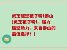 灵芝破壁孢子粉t泰山(灵芝孢子粉t，强力破壁助力，来自泰山的最佳选择！)
