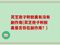 灵芝孢子粉胶囊有没有副作用(灵芝孢子粉胶囊是否存在副作用？)