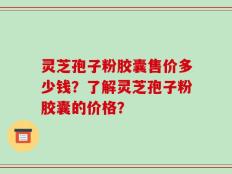 灵芝孢子粉胶囊售价多少钱？了解灵芝孢子粉胶囊的价格？