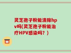 灵芝孢子粉能清除hpv吗(灵芝孢子粉能治疗HPV感染吗？)