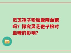 灵芝孢子粉胶囊降血糖吗？探究灵芝孢子粉对血糖的影响？