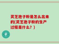 灵芝孢子粉是怎么出来的(灵芝孢子粉的生产过程是什么？)
