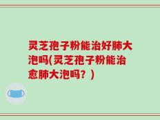 灵芝孢子粉能治好肺大泡吗(灵芝孢子粉能治愈肺大泡吗？)