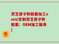 灵芝孢子粉胶囊加工oem(定制灵芝孢子粉胶囊：OEM加工服务)