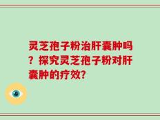 灵芝孢子粉治肝囊肿吗？探究灵芝孢子粉对肝囊肿的疗效？