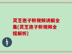 灵芝孢子粉视频讲解全集(灵芝孢子粉视频全程解析)