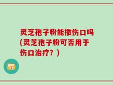 灵芝孢子粉能撒伤口吗(灵芝孢子粉可否用于伤口治疗？)