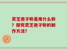 灵芝孢子粉是用什么粉？探究灵芝孢子粉的制作方法？