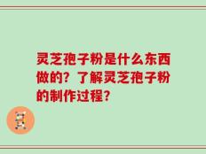 灵芝孢子粉是什么东西做的？了解灵芝孢子粉的制作过程？