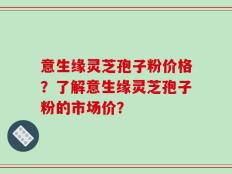 意生缘灵芝孢子粉价格？了解意生缘灵芝孢子粉的市场价？