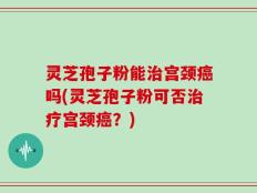 灵芝孢子粉能治宫颈癌吗(灵芝孢子粉可否治疗宫颈癌？)