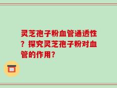灵芝孢子粉血管通透性？探究灵芝孢子粉对血管的作用？