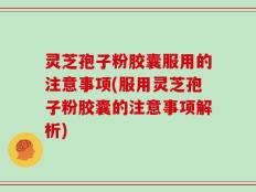 灵芝孢子粉胶囊服用的注意事项(服用灵芝孢子粉胶囊的注意事项解析)