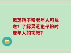 灵芝孢子粉老年人可以吃？了解灵芝孢子粉对老年人的功效？