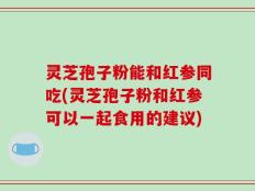 灵芝孢子粉能和红参同吃(灵芝孢子粉和红参可以一起食用的建议)