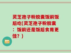 灵芝孢子粉胶囊饭前饭后吃(灵芝孢子粉胶囊：饭前还是饭后食用更佳？)