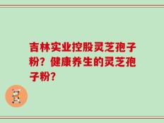 吉林实业控股灵芝孢子粉？健康养生的灵芝孢子粉？