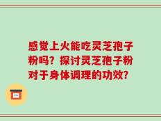 感觉上火能吃灵芝孢子粉吗？探讨灵芝孢子粉对于身体调理的功效？