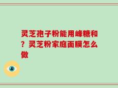 灵芝孢子粉能用峰糖和？灵芝粉家庭面膜怎么做