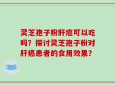 灵芝孢子粉肝癌可以吃吗？探讨灵芝孢子粉对肝癌患者的食用效果？