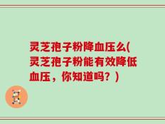 灵芝孢子粉降血压么(灵芝孢子粉能有效降低血压，你知道吗？)