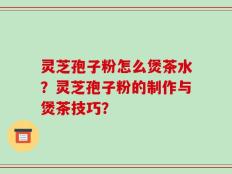 灵芝孢子粉怎么煲茶水？灵芝孢子粉的制作与煲茶技巧？