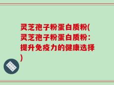灵芝孢子粉蛋白质粉(灵芝孢子粉蛋白质粉：提升免疫力的健康选择)