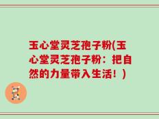 玉心堂灵芝孢子粉(玉心堂灵芝孢子粉：把自然的力量带入生活！)