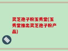 灵芝孢子粉玉秀堂(玉秀堂推出灵芝孢子粉产品)