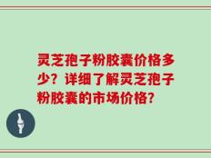 灵芝孢子粉胶囊价格多少？详细了解灵芝孢子粉胶囊的市场价格？