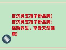 百济灵芝孢子粉品牌(百济灵芝孢子粉品牌：强劲养生，享受天然健康)