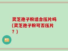 灵芝孢子粉适合压片吗(灵芝孢子粉可否压片？)