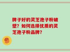 牌子好的灵芝孢子粉破壁？如何选择优质的灵芝孢子粉品牌？