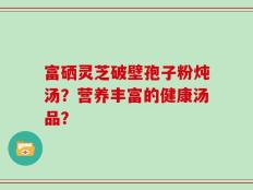 富硒灵芝破壁孢子粉炖汤？营养丰富的健康汤品？