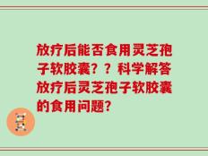 放疗后能否食用灵芝孢子软胶囊？？科学解答放疗后灵芝孢子软胶囊的食用问题？